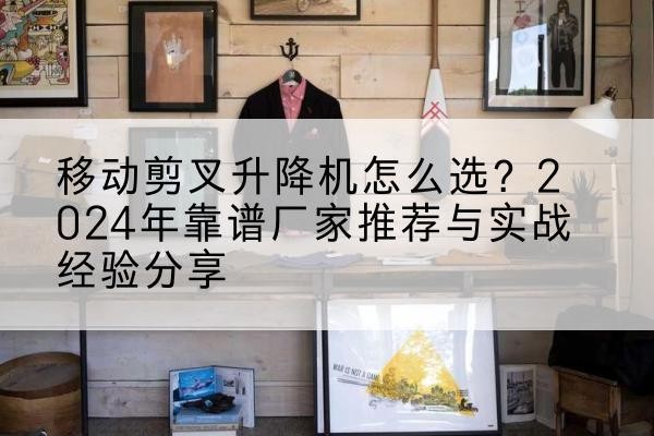 石阡升降平台厂家推荐-移动剪叉升降机怎么选？2024年靠谱厂家推荐与实战经验分享