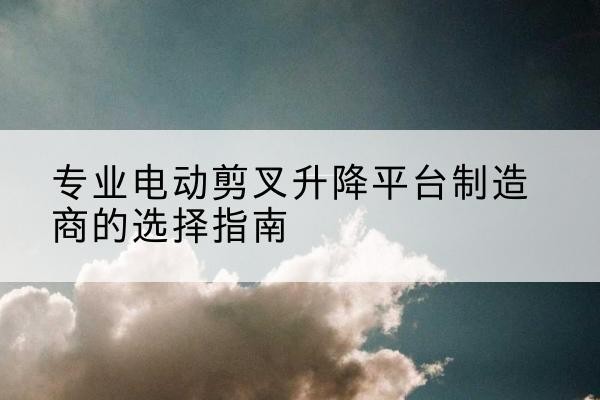 石阡电动剪叉升降平台厂家-专业电动剪叉升降平台制造商的选择指南
