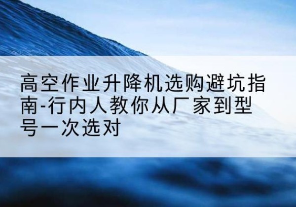 石阡升降平台厂家-高空作业升降机选购避坑指南-行内人教你从厂家到型号一次选对