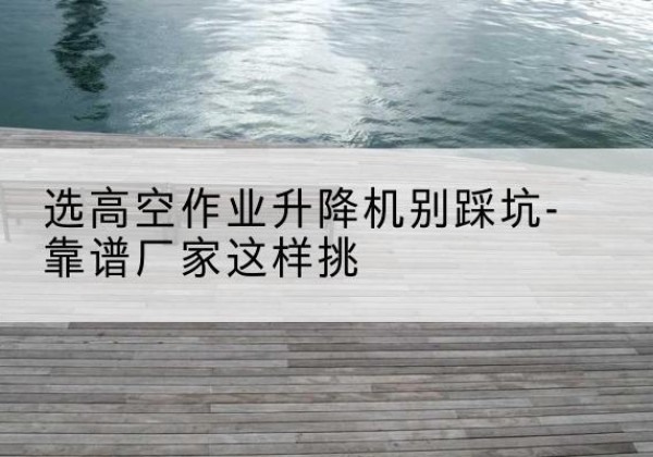 石阡剪叉式升降机厂家-选高空作业升降机别踩坑-靠谱厂家这样挑