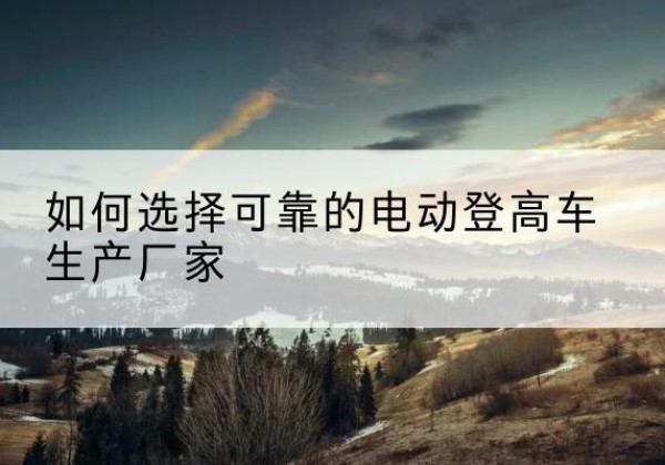 石阡电动登高车厂家-如何选择可靠的电动登高车生产厂家