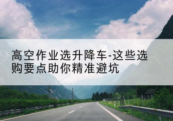 石阡升降车厂家-高空作业选升降车-这些选购要点助你*避坑
