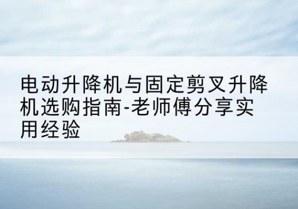 石阡电动升降机怎么选-电动升降机与固定剪叉升降机选购指南-老师傅分享实用经验
