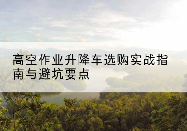 石阡升降车怎么选-高空作业升降车选购实战指南与避坑要点