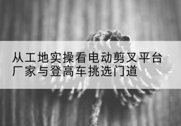 石阡电动剪叉升降平台厂家-从工地实操看电动剪叉平台厂家与登高车挑选门道