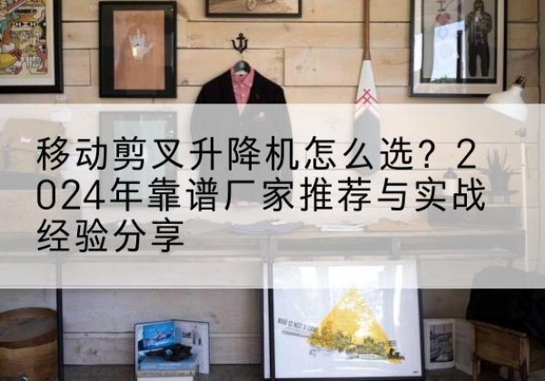 石阡升降平台厂家推荐-移动剪叉升降机怎么选？2024年靠谱厂家推荐与实战经验分享