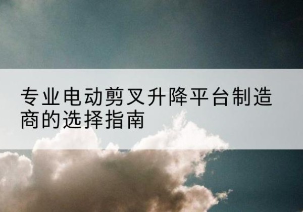 石阡电动剪叉升降平台厂家-专业电动剪叉升降平台制造商的选择指南